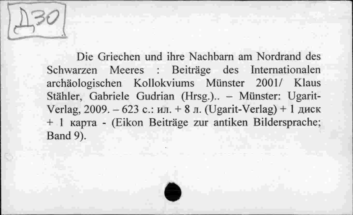 ﻿ж
Die Griechen und ihre Nachbarn am Nordrand des Schwarzen Meeres : Beiträge des Internationalen archäologischen Kollokviums Münster 2001/ Klaus Stähler, Gabriele Gudrian (Hrsg.).. - Münster: Ugarit-Verlag, 2009. - 623 с.: ил. + 8 л. (Ugarit-Verlag) + 1 диск + 1 карта - (Eikon Beiträge zur antiken Bildersprache; Band 9).